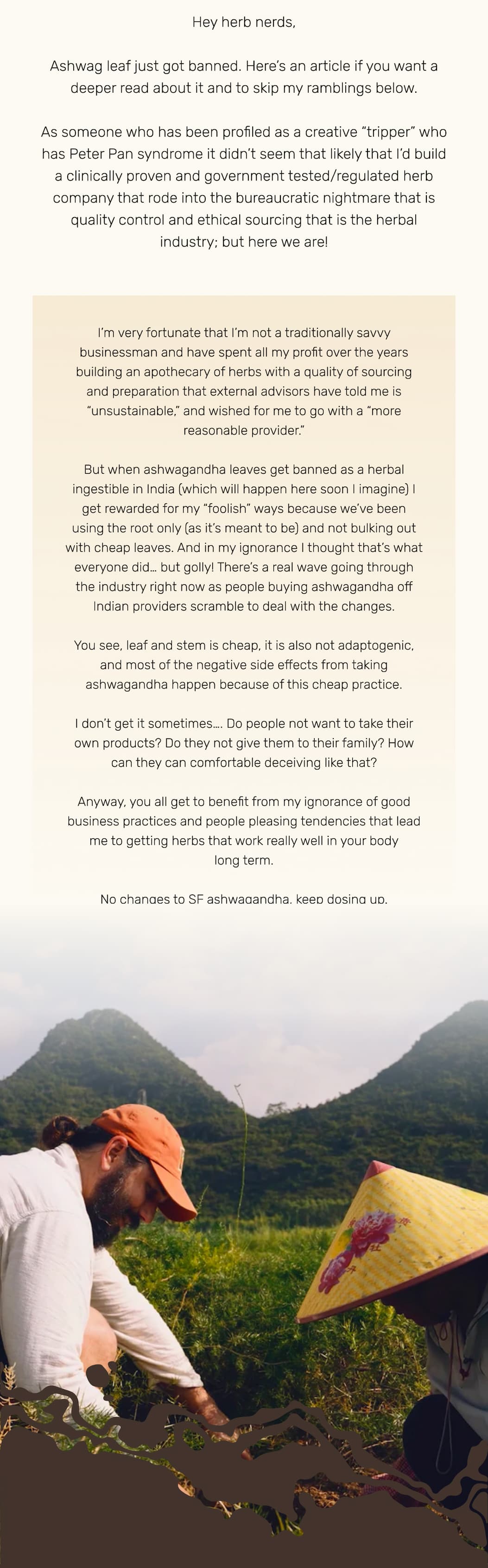 Hey herb nerds,  Ashwag leaf just got banned. Here’s an article if you want a deeper read about it and to skip my ramblings below.  As someone who has been profiled as a creative “tripper” who has Peter Pan syndrome it didn’t seem that likely that I’d build a clinically proven and government tested/regulated herb company that rode into the bureaucratic nightmare that is quality control and ethical sourcing that is the herbal industry; but here we are!