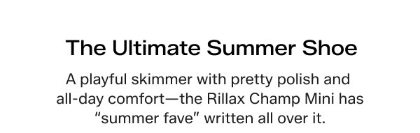 The Ultimate Summer Shoe. A playful skimmer with pretty polish and all-day comfort—the Rillax Champ Mini has “summer fave” written all over it.