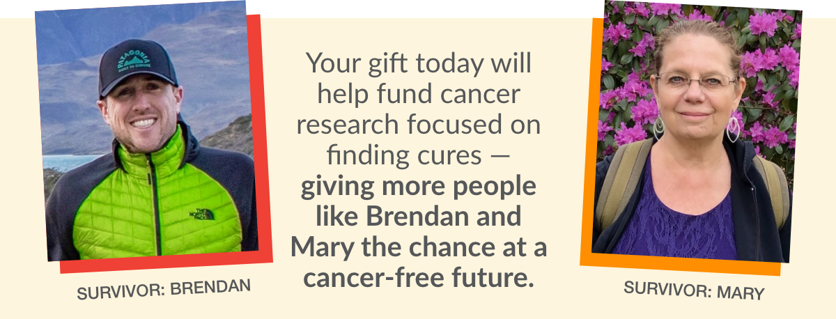 Your gift today will help fund cancer research focused on finding cures — giving more people like Brendan and Mary the chance at a cancer-free future. SURVIVOR: BRENDAN, SURVIVOR: MARY