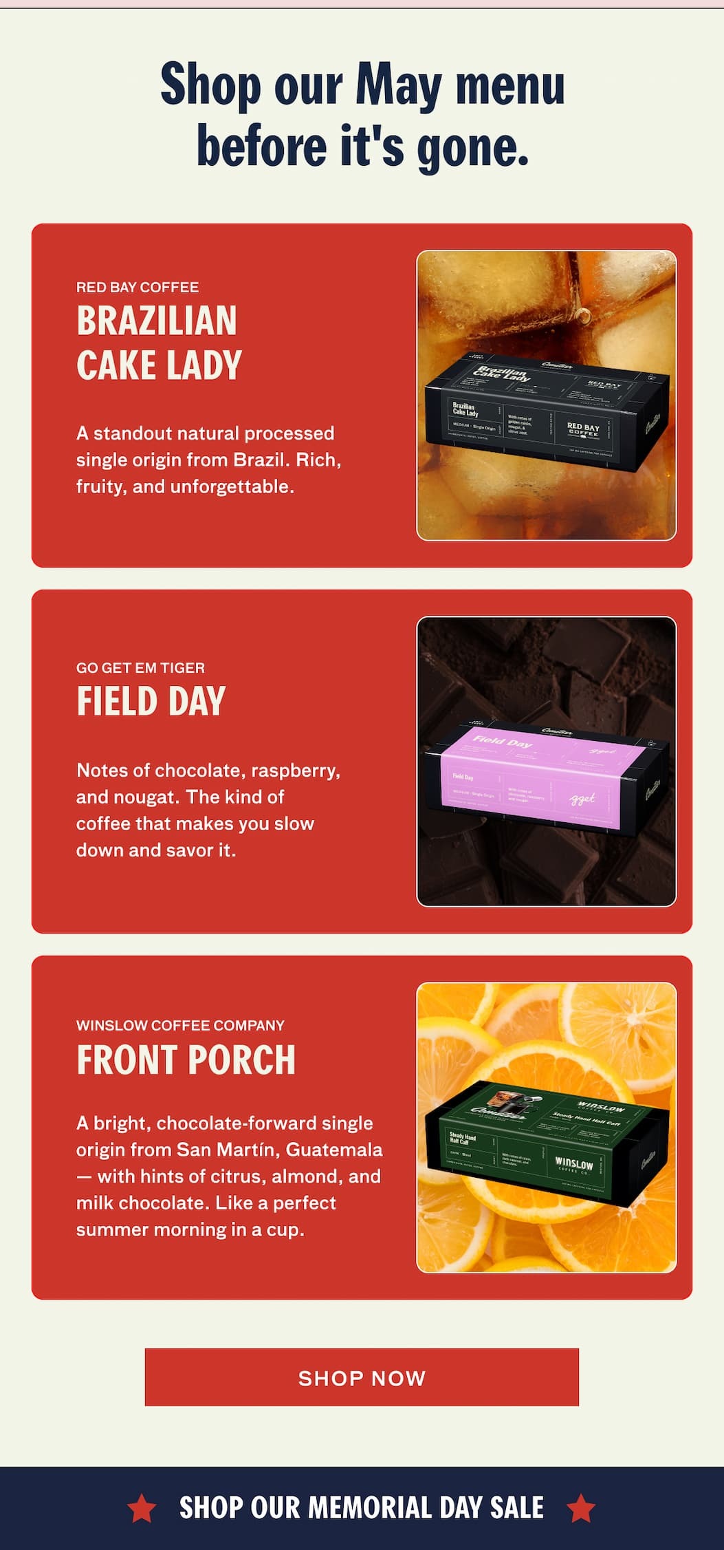 Shop our May menu before it's gone. RED BAY COFFEE: Brazilian Cake Lady - A standout natural processed single origin from Brazil. Rich, fruity, and forgettable.  GO GET EM TIGER - Field Day: Notes of chocolate, raspberry, and nougat. The kind of coffee that makes you slow down and savor it. WINSLOW COFFEE COMPANY - Front Porch: A bright, chocolate-forward single origin from San Martin, Guatemala -- with hints of citrus, almond, and milk chocolate. Like a perfect summer morning in a cup. SHOP NOW.