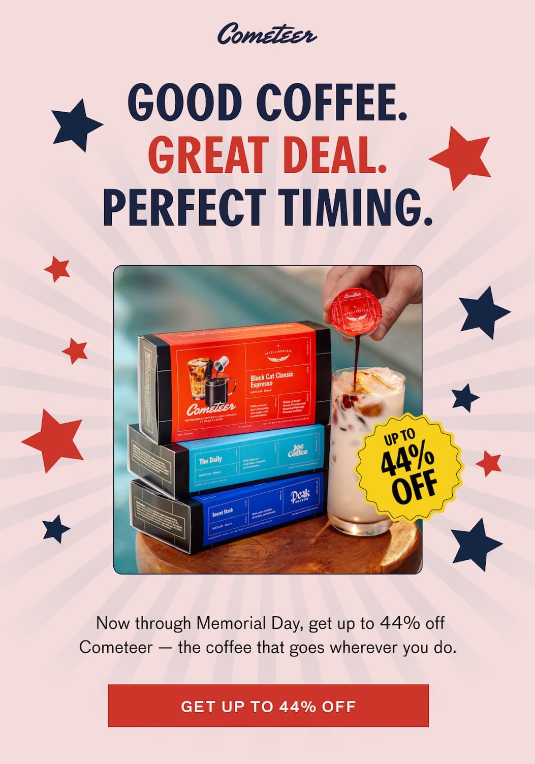 GOOD COFFEE. GREAT DEAL. PERFECT TIMING. UP TO 44% OFF. Now through Memorial Day, get up to 44% off Cometeer—the coffee that goes wherever you do. GET UP TO 44% OFF.