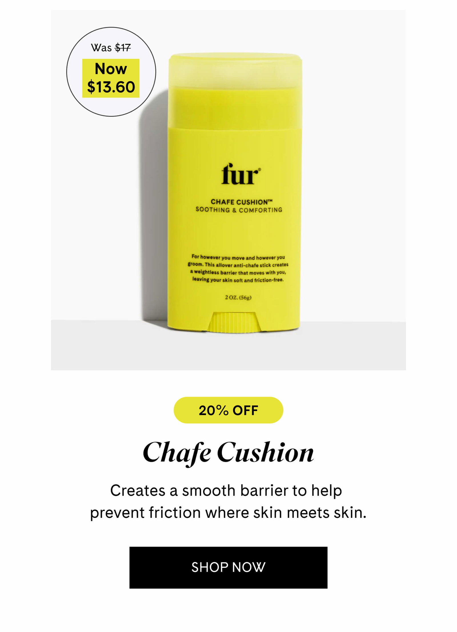 Chafe Cushion $13.60 $17 Creates a smooth barrier to help prevent friction where skin meets skin. SHOP NOW