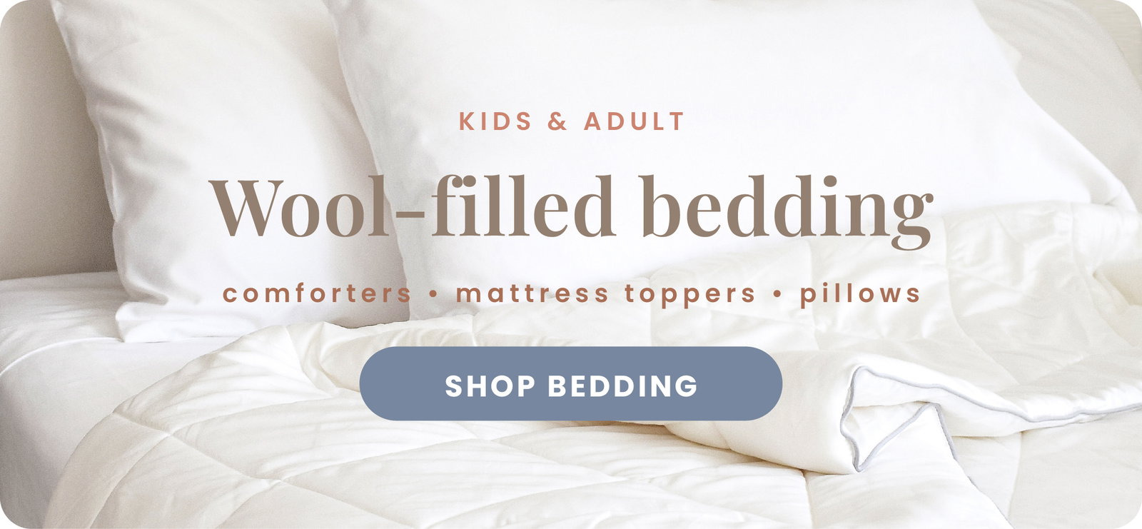 Kids and Adult. Wool-filed bedding. Comforters, mattress toppers, pillows. Shop Bedding.