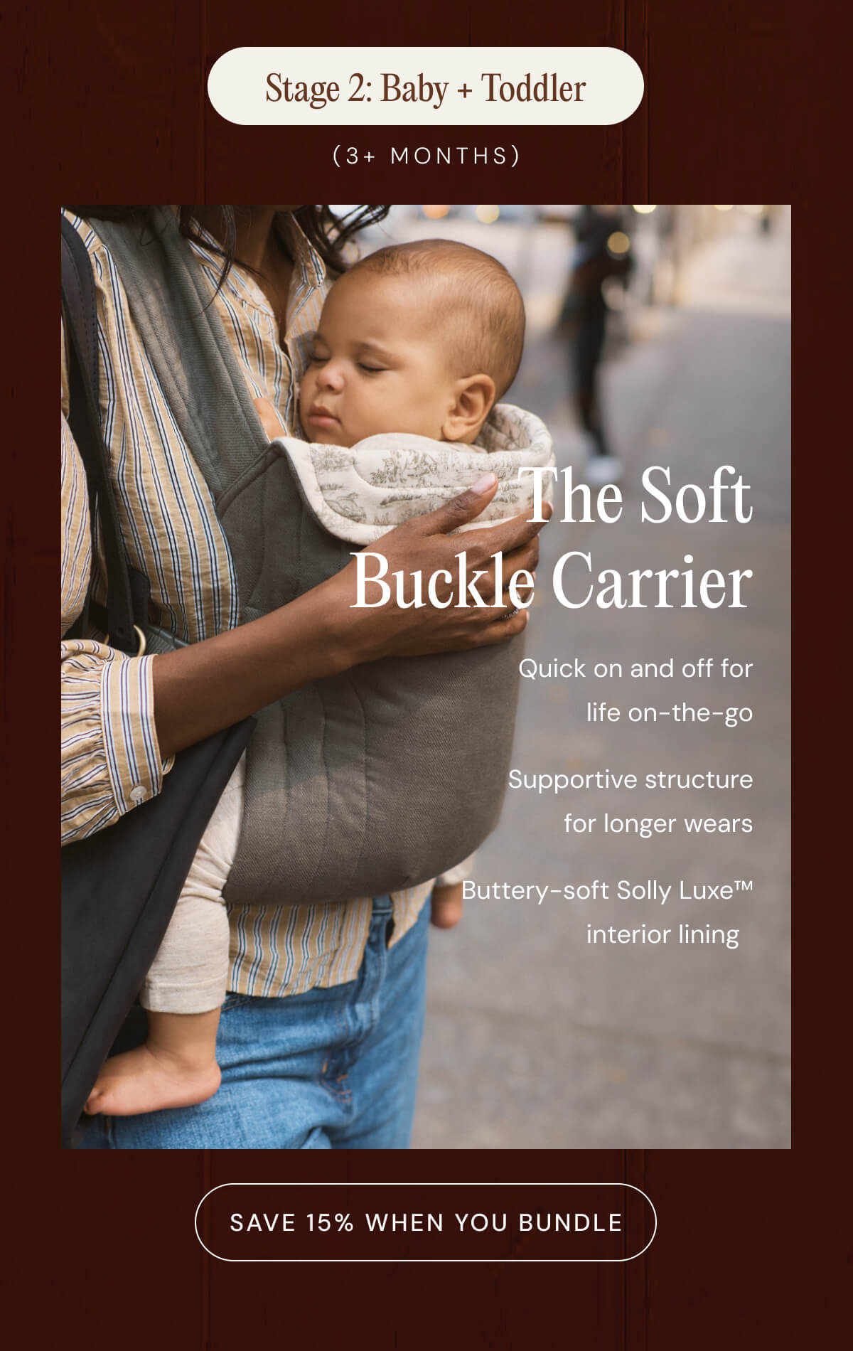 Stage 2: Baby + Toddler (3 MONTHS) The Soft Buckle Carrier - Quick on and off for life on-the-go - Supportive structure for longer wears - Buttery-soft Solly Luxe™ interior lining   [ SAVE 15% WHEN YOU BUNDLE ]