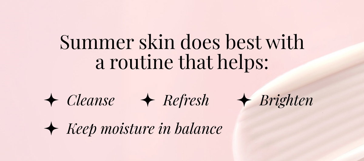 Summer Skin Does Best With A Routine That Helps - Cleanse Refresh Brighten - Keep Moisture In Balance