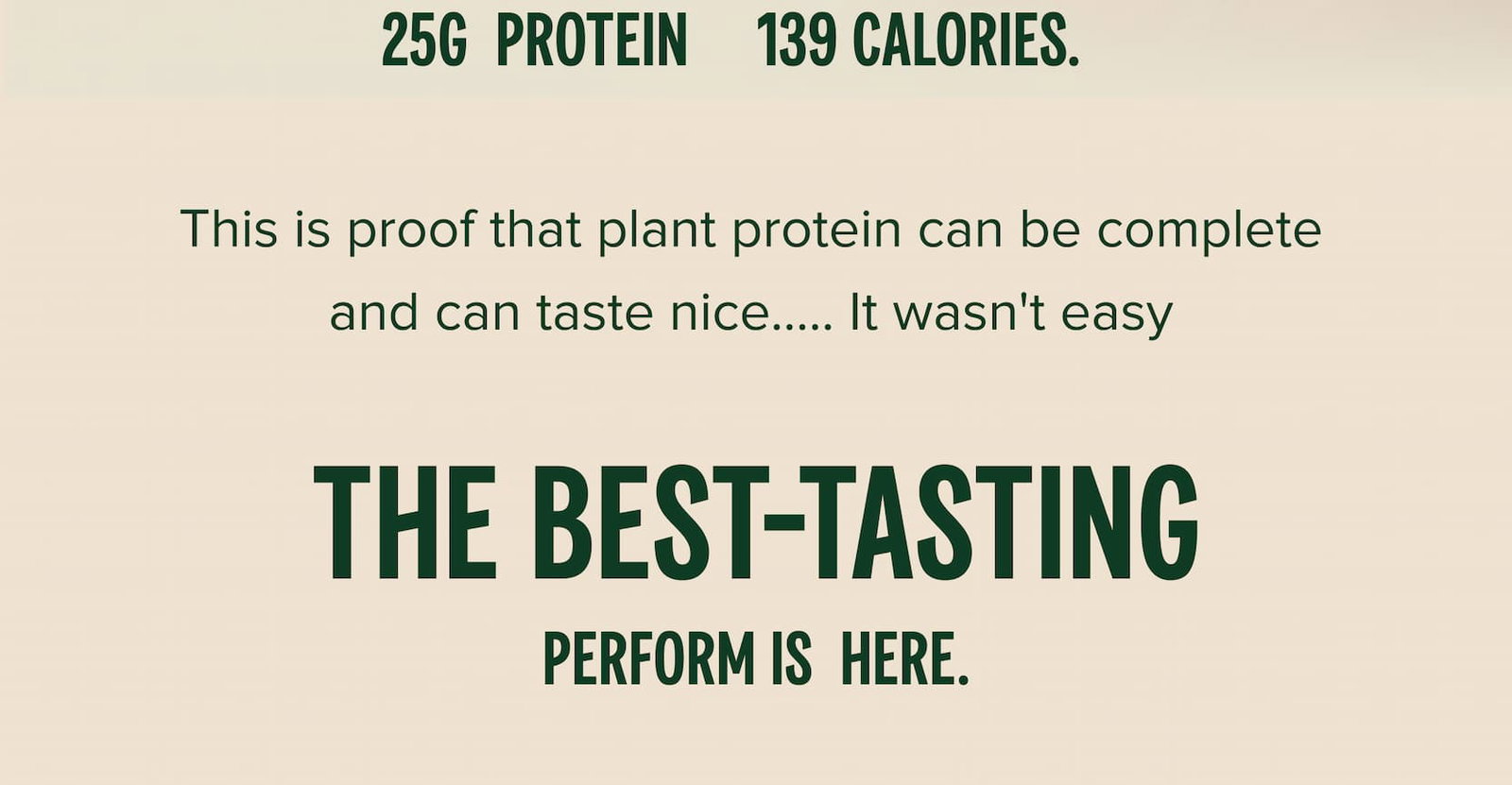 25g  protein     139 calories.  This is proof that plant protein can be complete and can taste nice..... It wasn't easy The best-tasting Perform is  here.