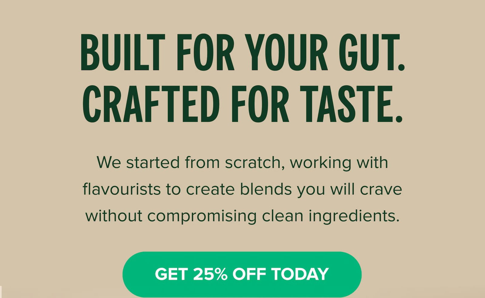 Built for your gut. Crafted for taste. We started from scratch, working with flavourists to create blends you will crave without compromising clean ingredients.