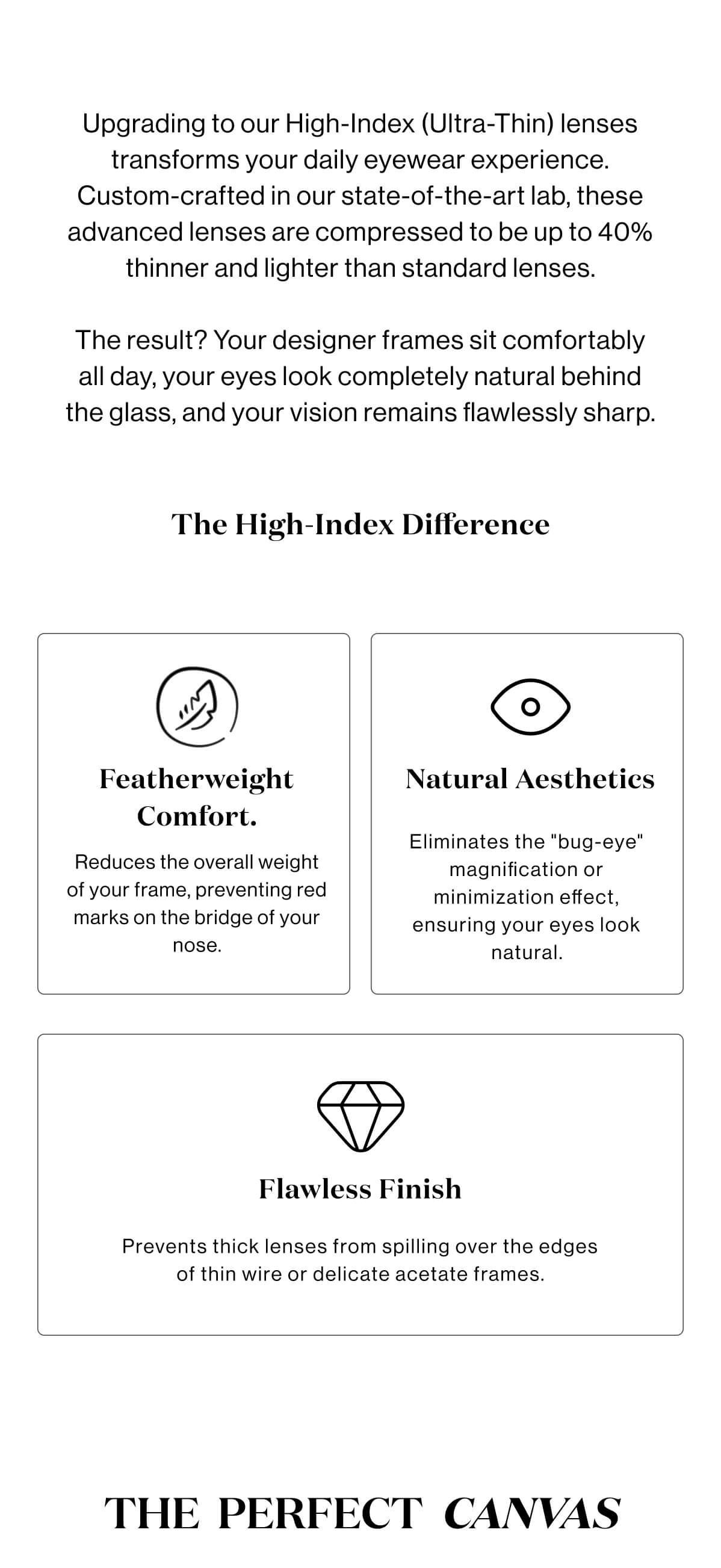 Upgrading to our High-Index (Ultra-Thin) lenses transforms your daily eyewear experience. Custom-crafted in our state-of-the-art lab, these advanced lenses are compressed to be up to 40% thinner and lighter than standard lenses.  The result? Your designer frames sit comfortably all day, your eyes look completely natural behind the glass, and your vision remains flawlessly sharp. The High-Index Difference  Featherweight Comfort. Natural Aesthetics Reduces the overall weight of your frame, preventing red marks on the bridge of your nose. Eliminates the "bug-eye" magnification or minimization effect, ensuring your eyes look natural. Flawless Finish Prevents thick lenses from spilling over the edges of thin wire or delicate acetate frames. The  Perfect  Canvas