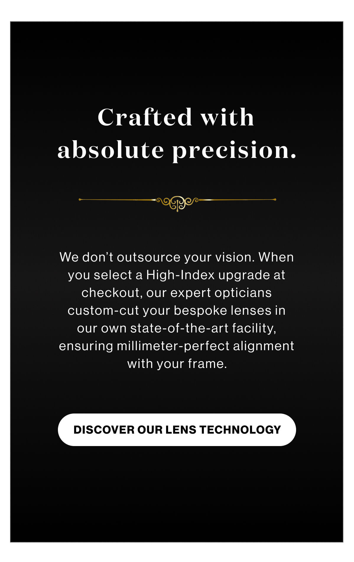 Crafted with absolute precision. We don’t outsource your vision. When you select a High-Index upgrade at checkout, our expert opticians custom-cut your bespoke lenses in our own state-of-the-art facility, ensuring millimeter-perfect alignment with your frame. DISCOVER OUR LENS TECHNOLOGY