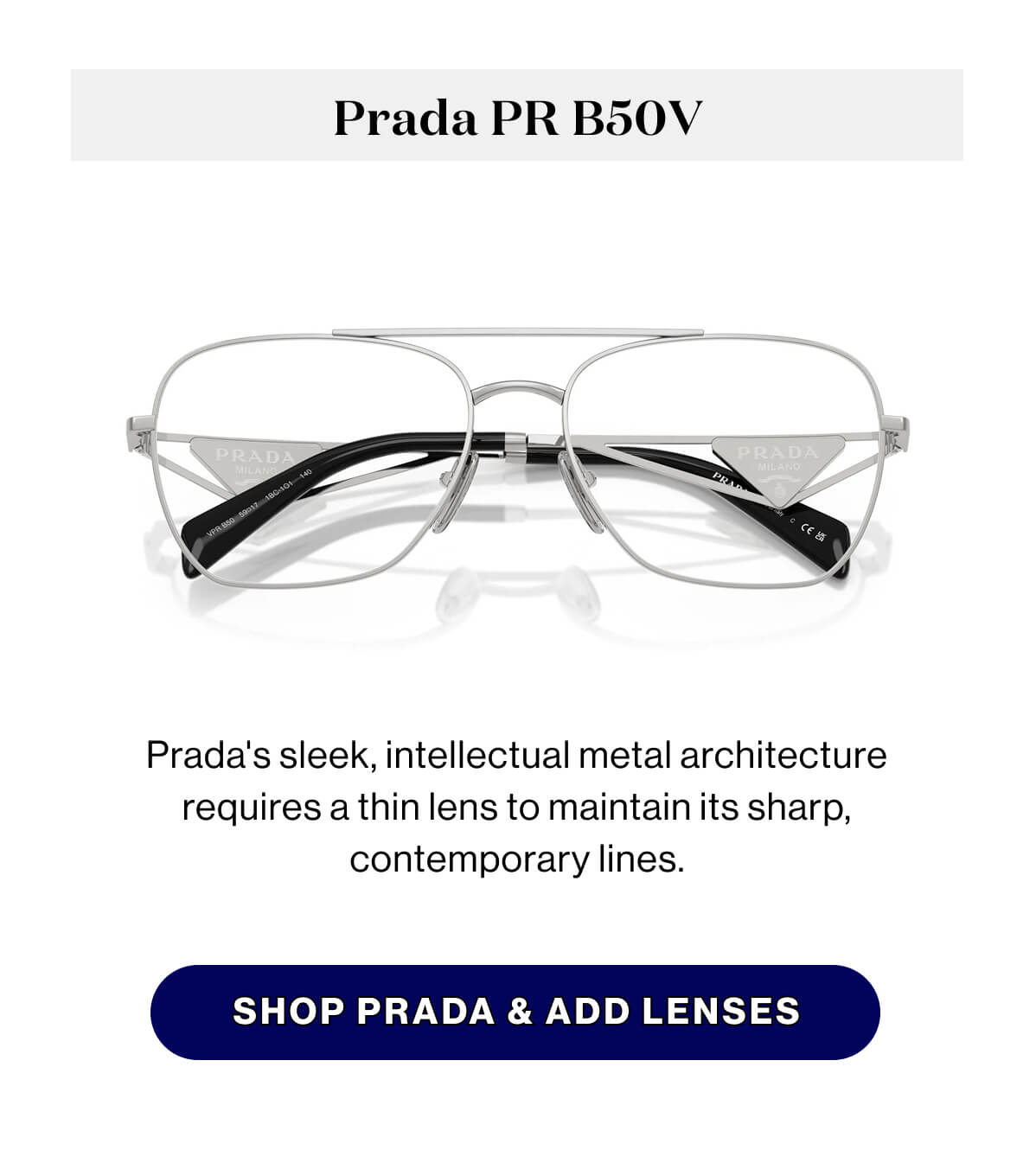 Prada PR B50V Prada's sleek, intellectual metal architecture requires a thin lens to maintain its sharp, contemporary lines. SHOP PRADA & ADD LENSES