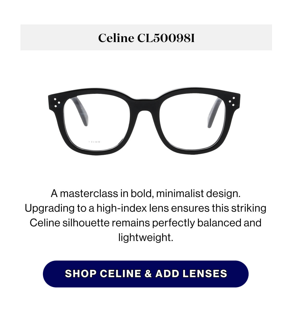 Celine CL50098I A masterclass in bold, minimalist design. Upgrading to a high-index lens ensures this striking Celine silhouette remains perfectly balanced and lightweight. SHOP CELINE & ADD LENSES