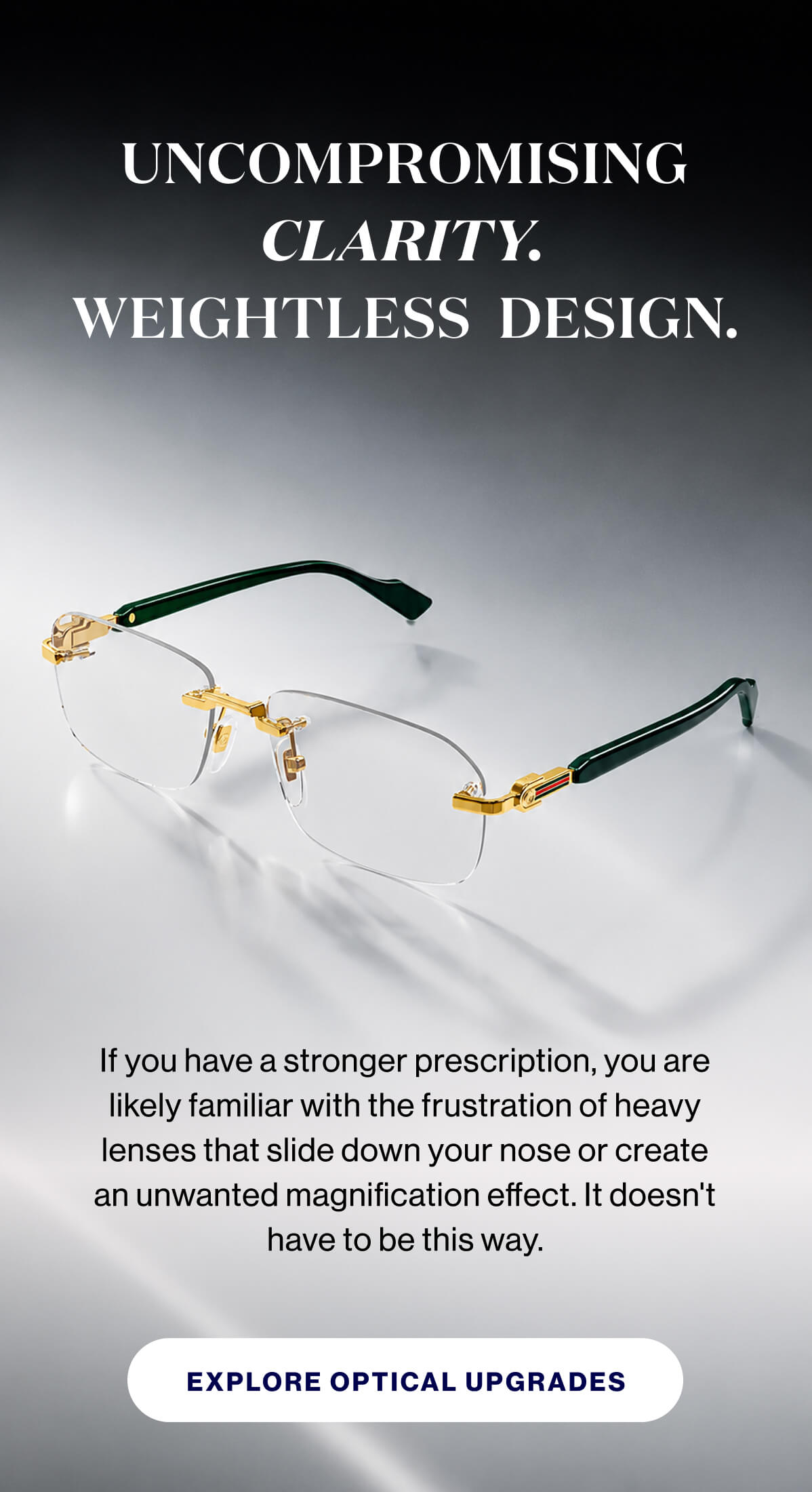 Uncompromising clarity.  Weightless  design. If you have a stronger prescription, you are likely familiar with the frustration of heavy lenses that slide down your nose or create an unwanted magnification effect. It doesn't have to be this way. EXPLORE OPTICAL UPGRADES