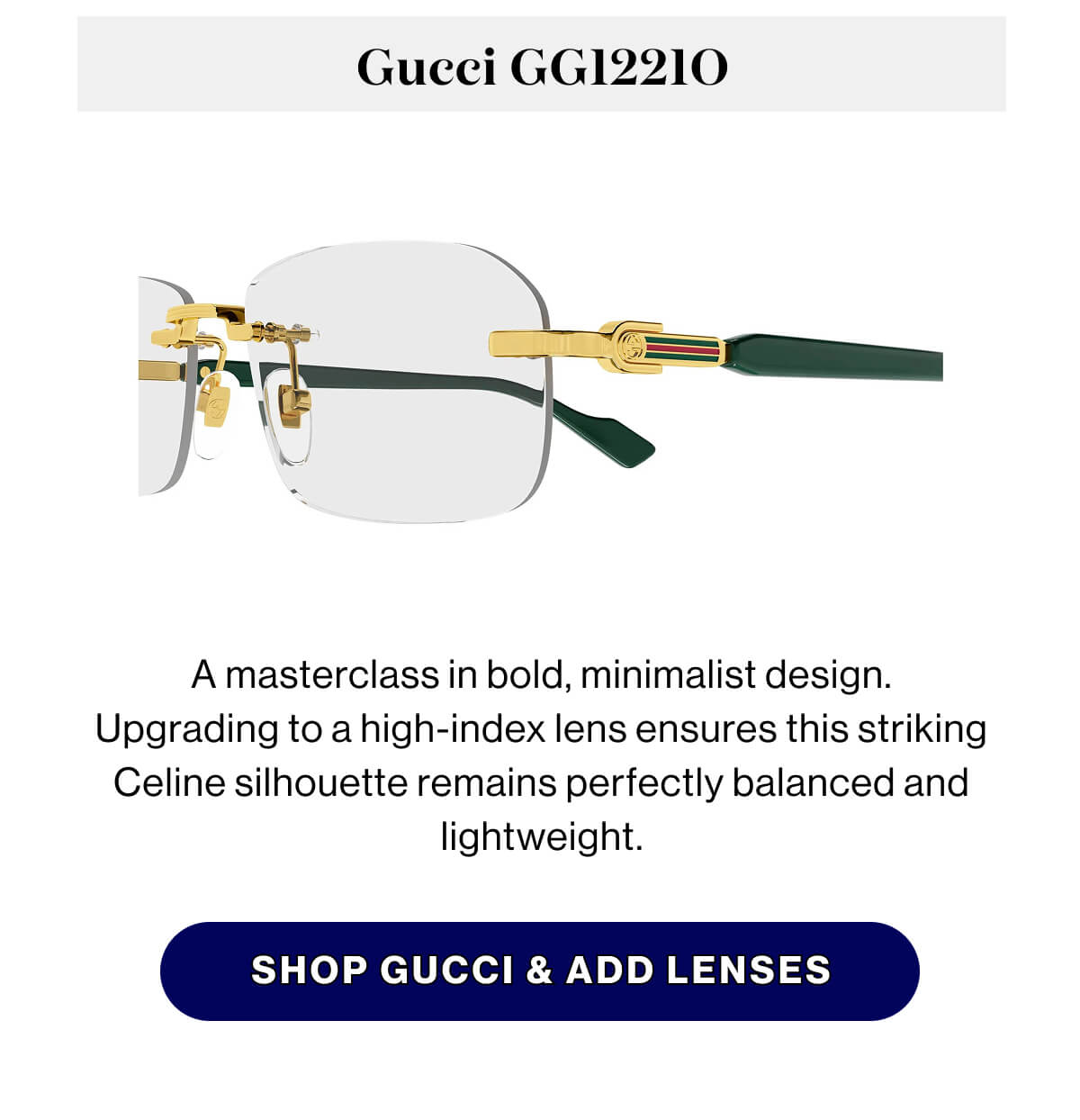 Gucci GG1221O A masterclass in bold, minimalist design. Upgrading to a high-index lens ensures this striking Celine silhouette remains perfectly balanced and lightweight. SHOP GUCCI & ADD LENSES