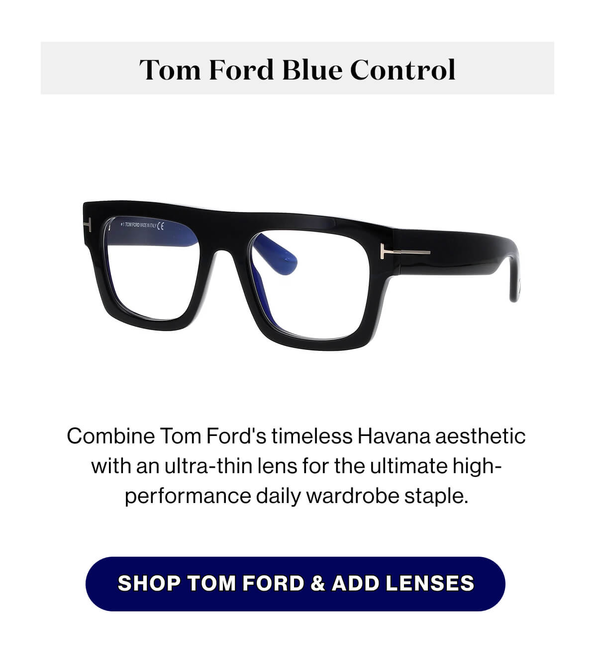 Tom Ford Blue Control Combine Tom Ford's timeless Havana aesthetic with an ultra-thin lens for the ultimate high-performance daily wardrobe staple. SHOP TOM FORD & ADD LENSES