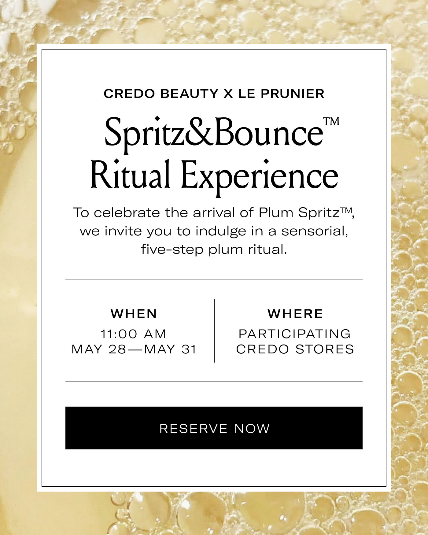 CREDO BEAUTY X LE PRUNIER  Spritz&Bounce™ Ritual Experience  To celebrate the arrival of Plum Spritz™, we invite you to indulge in a sensorial, five-step plum ritual.  WHEN  11:00 AM MAY 28—MAY 31  WHERE  PARTICIPATING CREDO STORES  RESERVE NOW
