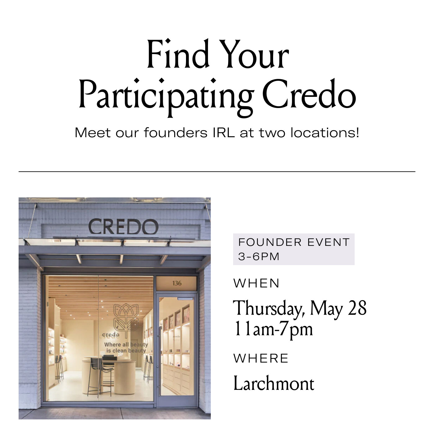Find Your Participating Credo  Meet our founders IRL at two locations!  FOUNDER EVENT 3–6PM  WHEN  Thursday, May 28 11am-7pm  WHERE  Larchmont