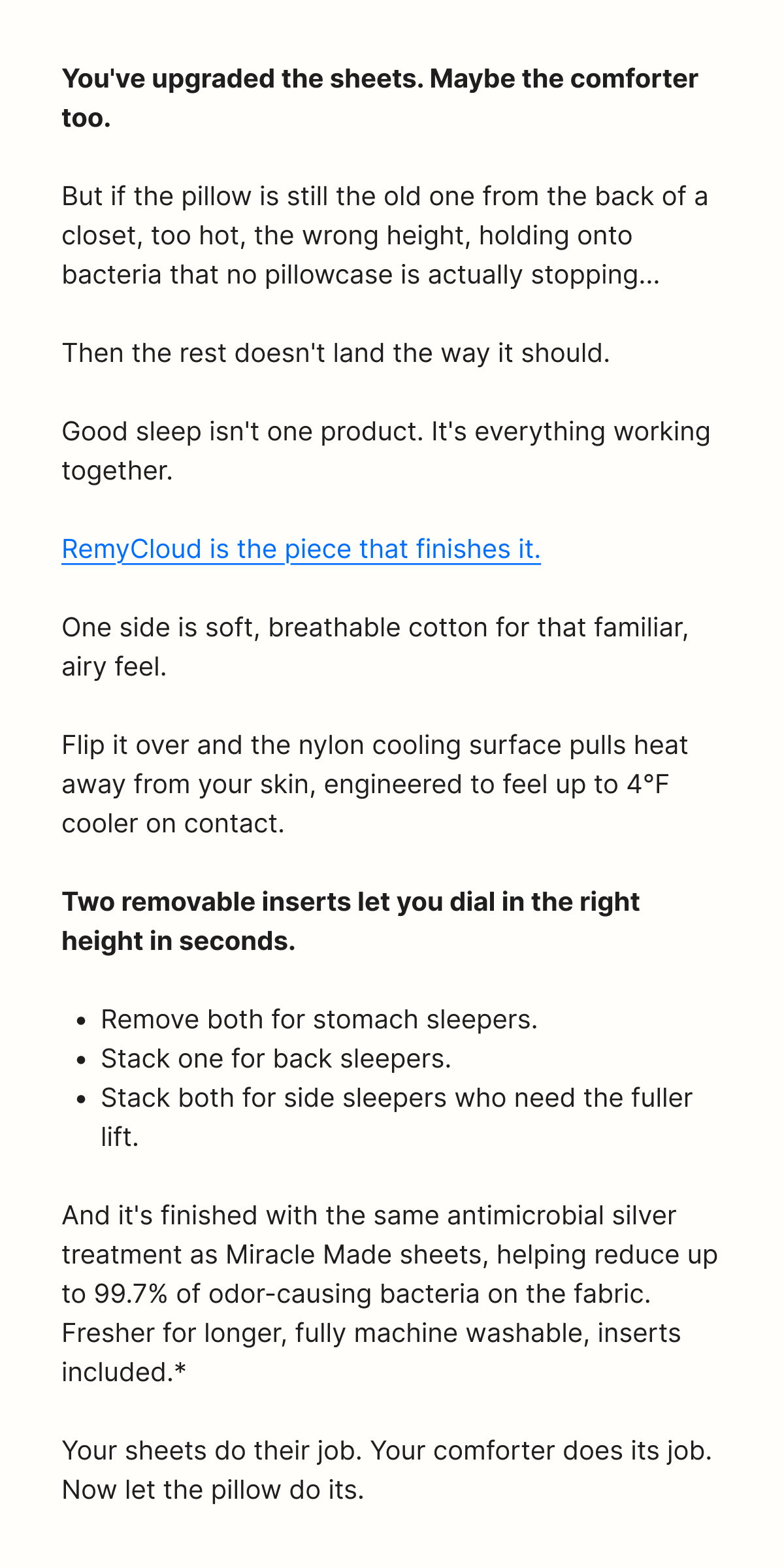 You've upgraded the sheets. Maybe the comforter too.  But if the pillow is still the old one from the back of a closet, too hot, the wrong height, holding onto bacteria that no pillowcase is actually stopping...  Then the rest doesn't land the way it should.  Good sleep isn't one product. It's everything working together.  RemyCloud is the piece that finishes it.  One side is soft, breathable cotton for that familiar, airy feel.  Flip it over and the nylon cooling surface pulls heat away from your skin, engineered to feel up to 4°F cooler on contact.  Two removable inserts let you dial in the right height in seconds.  - Remove both for stomach sleepers. - Stack one for back sleepers. - Stack both for side sleepers who need the fuller lift.  And it's finished with the same antimicrobial silver treatment as Miracle Made sheets, helping reduce up to 99.7% of odor-causing bacteria on the fabric.  Fresher for longer, fully machine washable, inserts included.*  Your sheets do their job. Your comforter does its job. Now let the pillow do its.