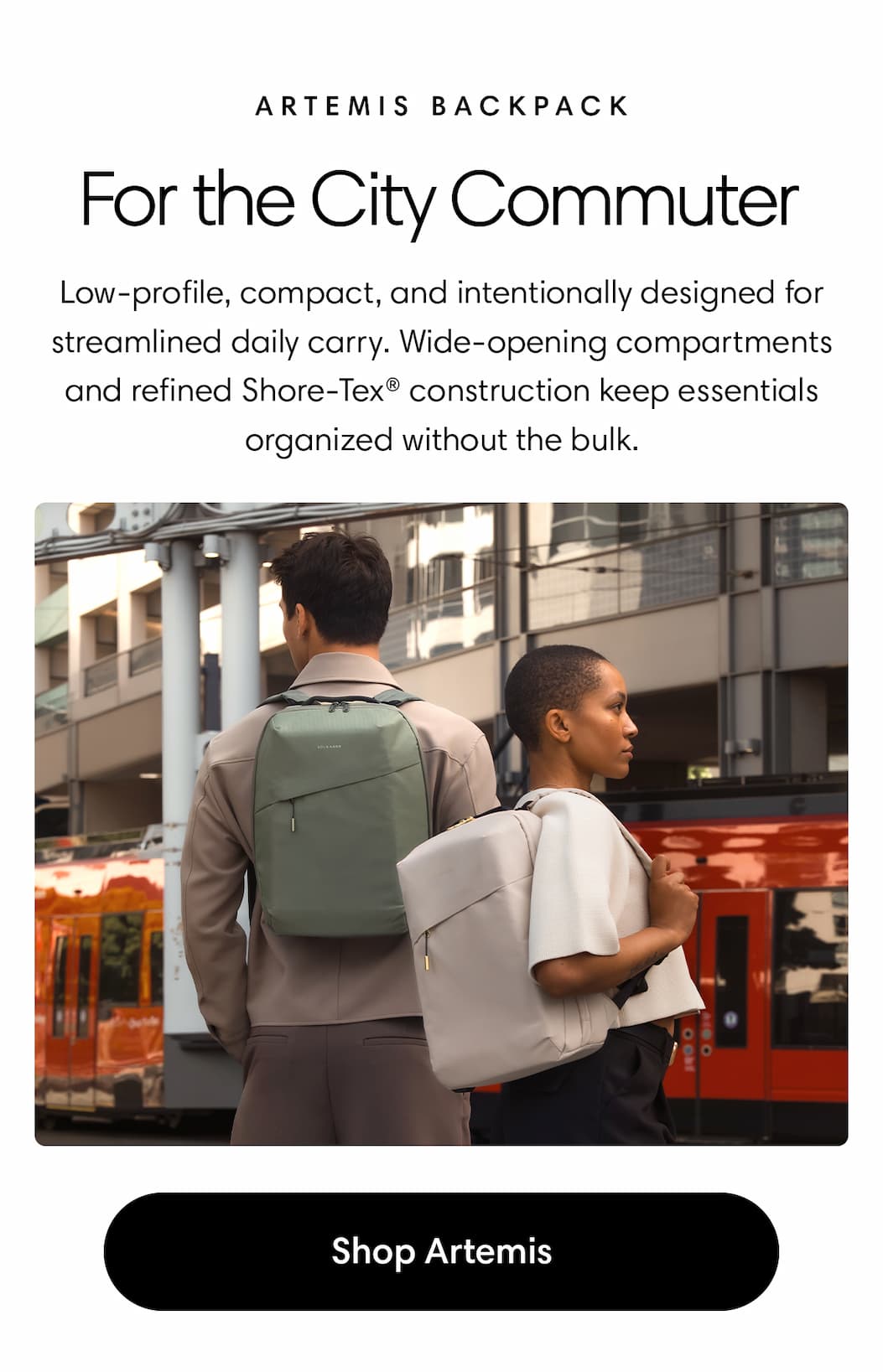For the City Commuter: Artemis Backpack Body: Low-profile, compact, and intentionally designed for streamlined daily carry. Wide-opening compartments and refined Shore-Tex® construction keep essentials organized without the bulk. Shop Artemis