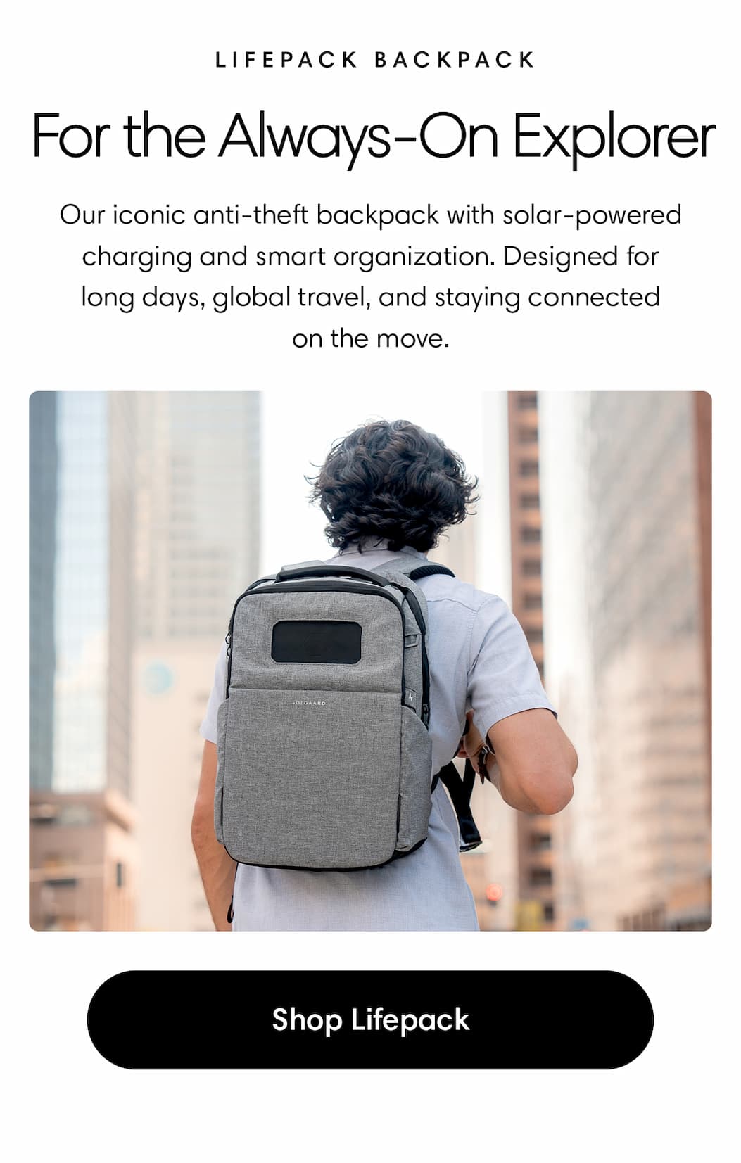 For the Always-On Explorer: Lifepack Backpack Body: Our iconic anti-theft backpack with solar-powered charging and smart organization. Designed for long days, global travel, and staying connected on the move. Shop Lifepack