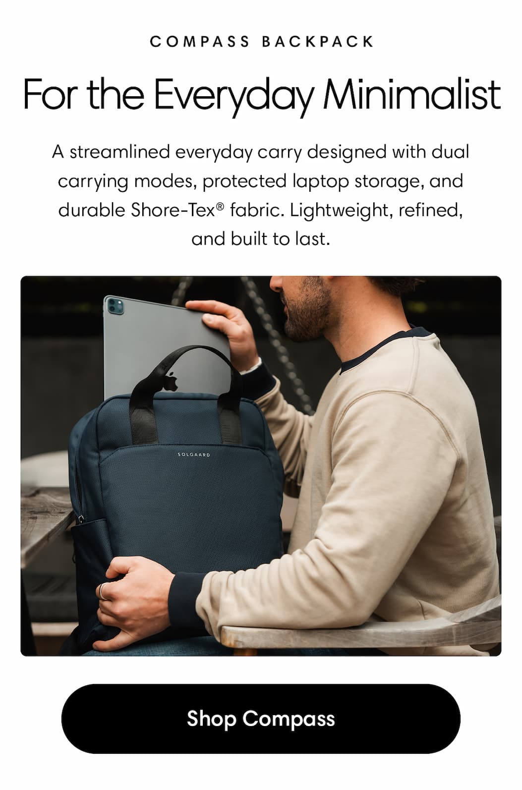 For the Everyday Minimalist: Compass Backpack Body: A streamlined everyday carry designed with dual carrying modes, protected laptop storage, and durable Shore-Tex® fabric. Lightweight, refined, and built to last. Shop Compass
