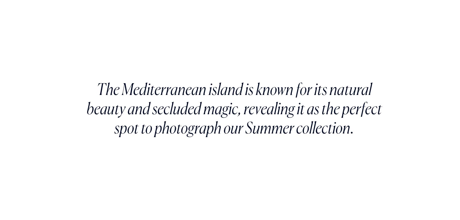 The Mediterranean island is known for its natural beauty and secluded magic, revealing it as the perfect spot to photograph our Summer collection.