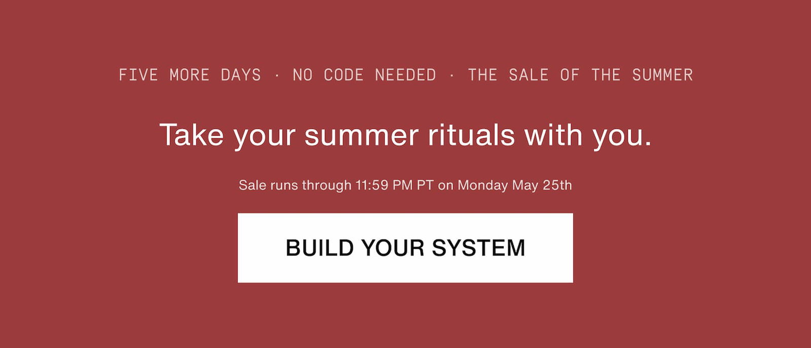 Click to build your system. Take your summer rituals with you. Five more days, no code needed, the sale of the summer.
