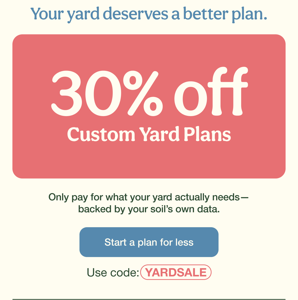 Your yard deserves a better plan. | 30% Off Custom Yard Plans | Start a plan for less - Use code: YARDSALE