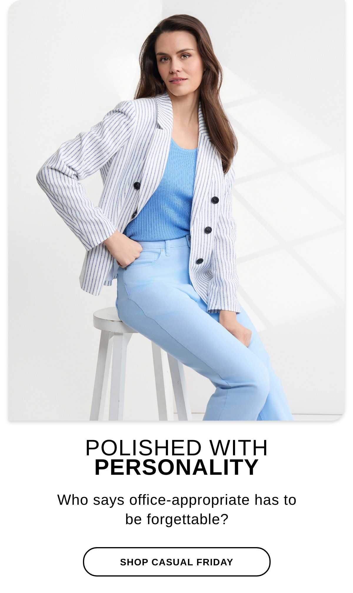 POLISHED WITH PERSONALITY Who says office-appropriate has to be forgettable? - SHOP CASUAL FRIDAY >>