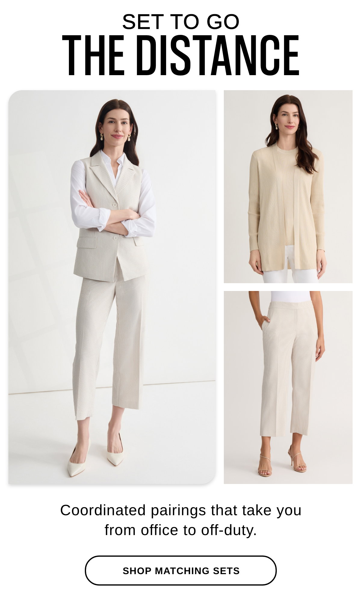 SET TO GO THE DISTANCE Coordinated pairings that take you from office to off-duty. - SHOP MATCHING SETS >>