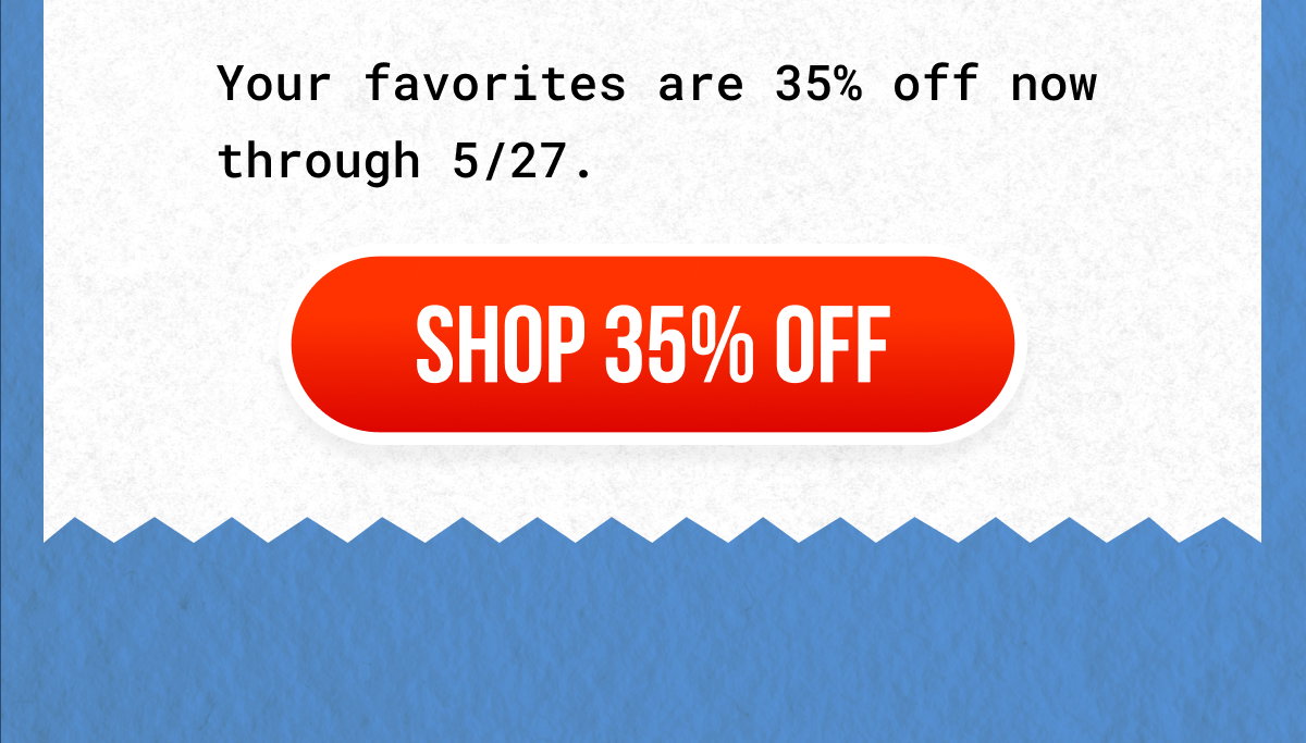 Your favorites are 35% off now through 5/27. Shop 35% Off Shop 35% Off