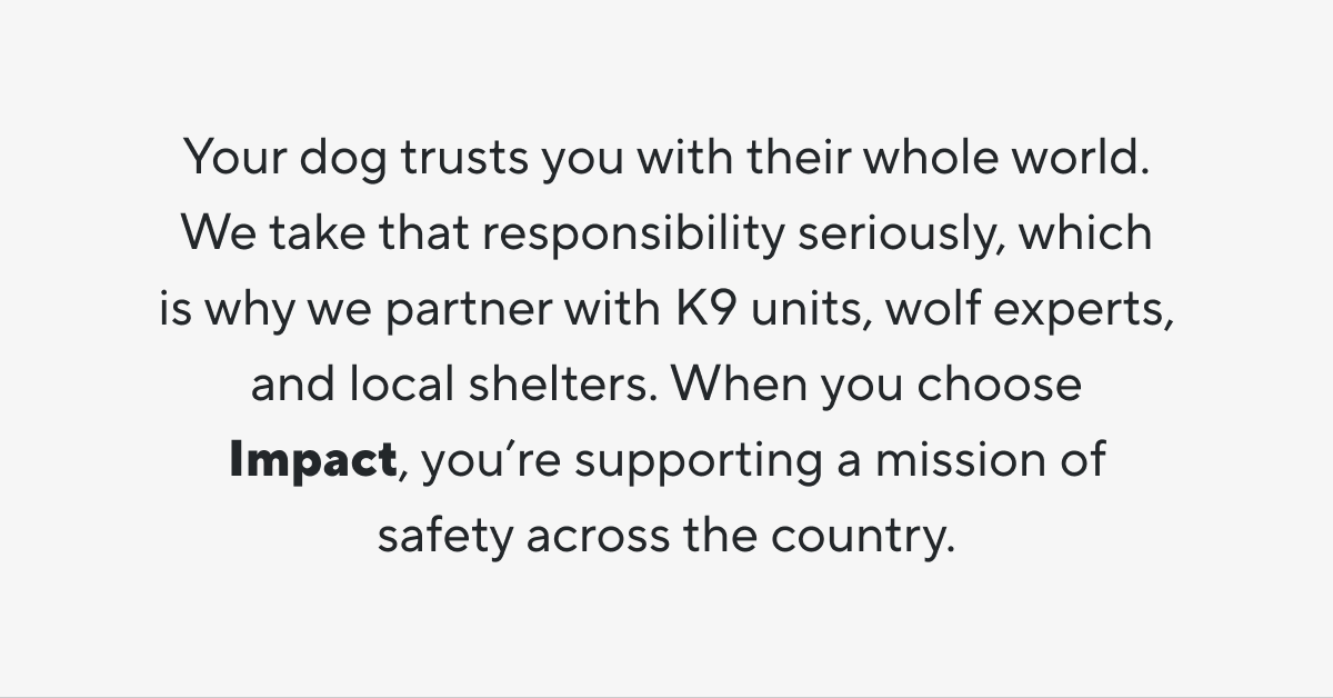 Your dog trusts you with their whole world. We take that responsibility seriously, which is why we partner with K9 units, wolf experts, and local shelters. When you choose Impact, you’re supporting a mission of safety across the country.