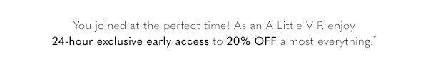 You joined at the perfect time! As an A Little VIP, enjoy 24-hour exclusive early access to 20% OFF almost everything.*