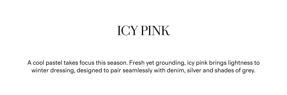 Icy Pink | A cool pastel takes focus this season. Fresh yet grounding, icy pink brings lightness to winter dressing, designed to pair seamlessly with denim, silver and shades of grey.