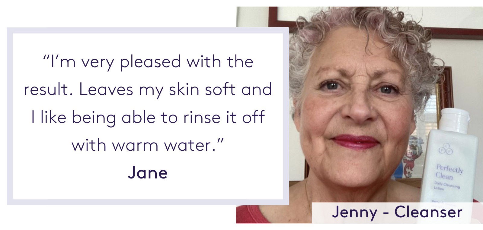 "I’m very pleased with the result. Leaves my skin soft and I like being able to rinse it off with warm water." Jane