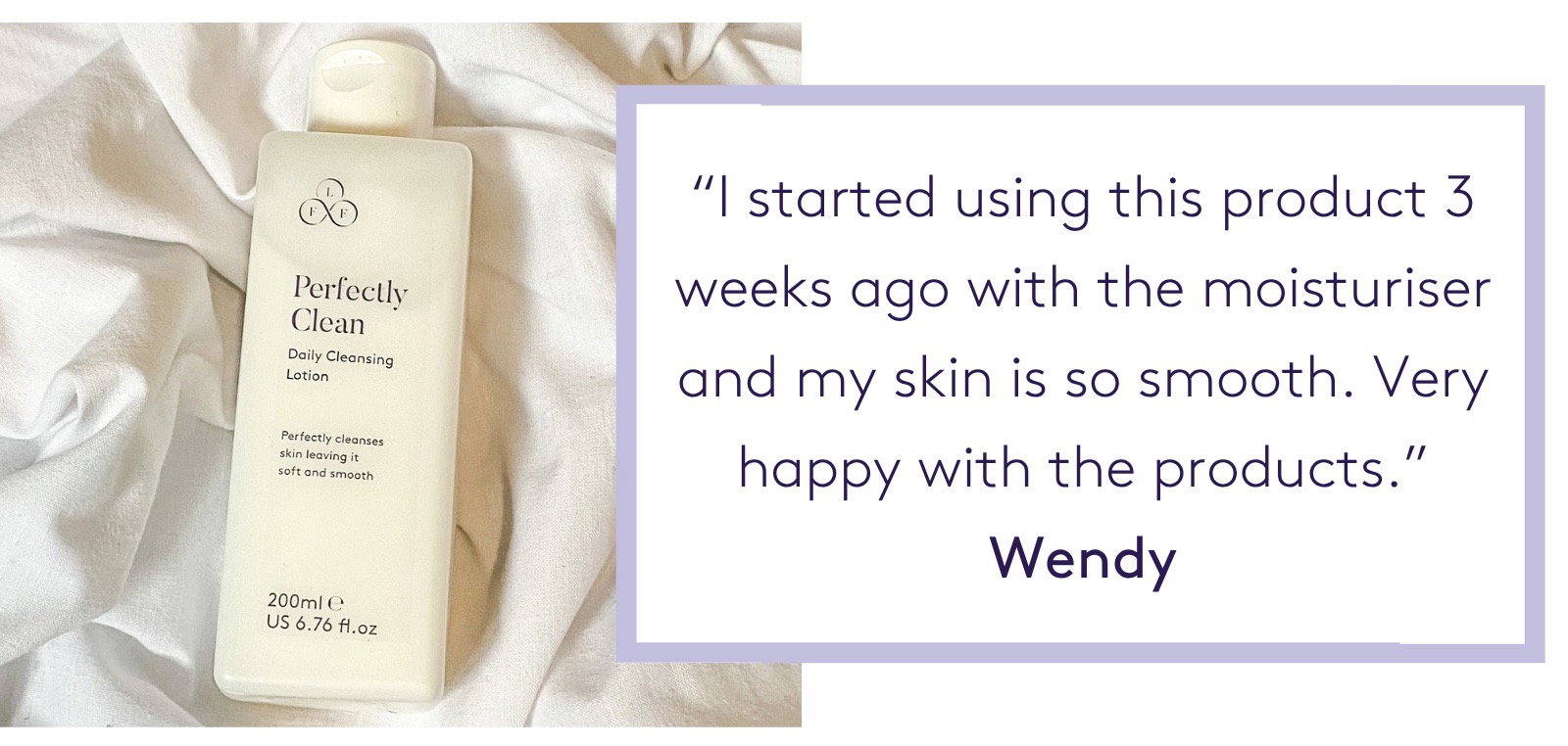 "I started using this product 3 weeks ago along with the moisturiser and my skin is so smooth. Very happy with the products." Wendy