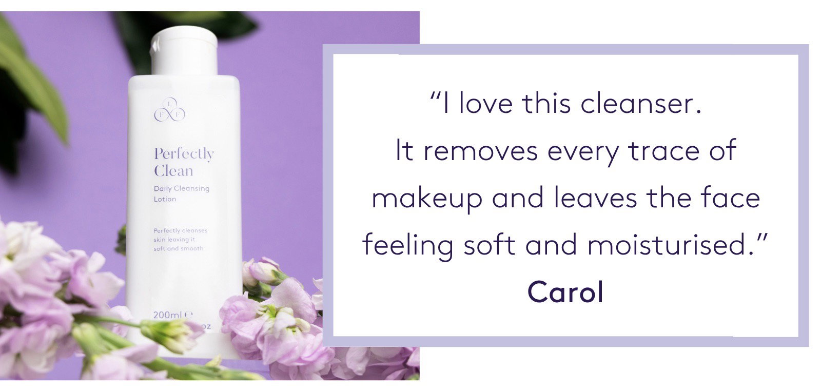 "I love this cleanser. It removes every trace of makeup and leaves the face feeling soft and moisturised.” Carol