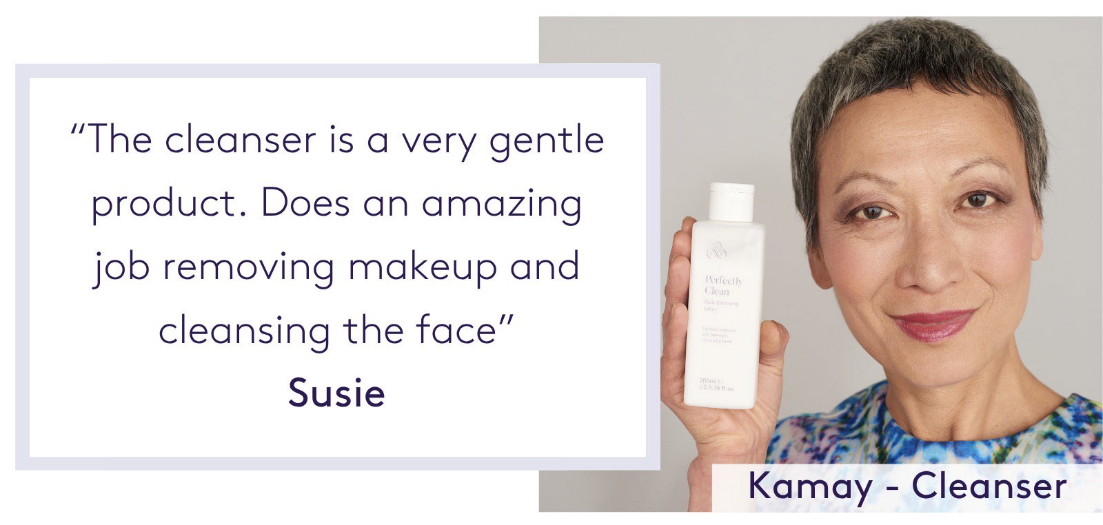 "The cleanser is a very gentle product. Does an amazing job removing makeup and cleansing the face.” Susie