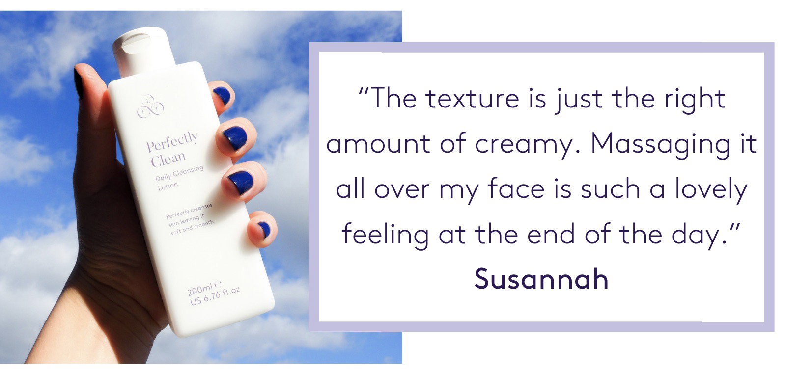 "The texture is just the right amount of creamy. Massaging it all over my face is such a lovely feeling at the end of the day." Susannah