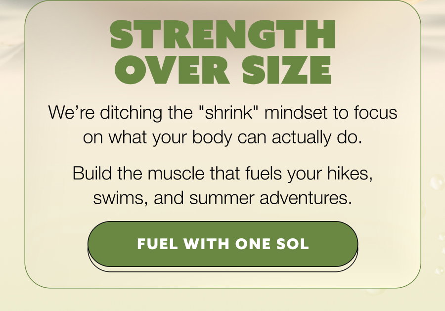 STRENGTH OVER SIZE We’re ditching the "shrink" mindset to focus on what your body can actually do. Build the muscle that fuels your hikes, swims, and summer adventures. FUEL WITH ONE SOL