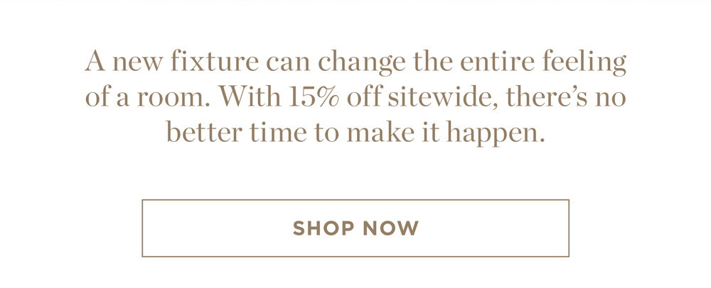 A new fixture can change the entire feeling  of a room. With 15% off sitewide, there’s no  better time to make it happen.