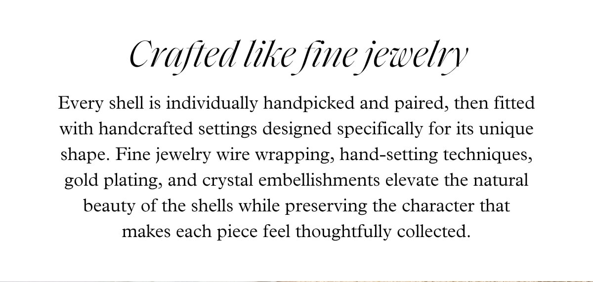 Crafted like fine jewelry - Every shell is individually handpicked and paired, then fitted with handcrafted settings designed specifically for its unique shape. Fine jewelry wire wrapping, hand-setting techniques, gold plating, and crystal embellishments elevate the natural beauty of the shells while preserving the character that makes each piece feel thoughtfully collected.
