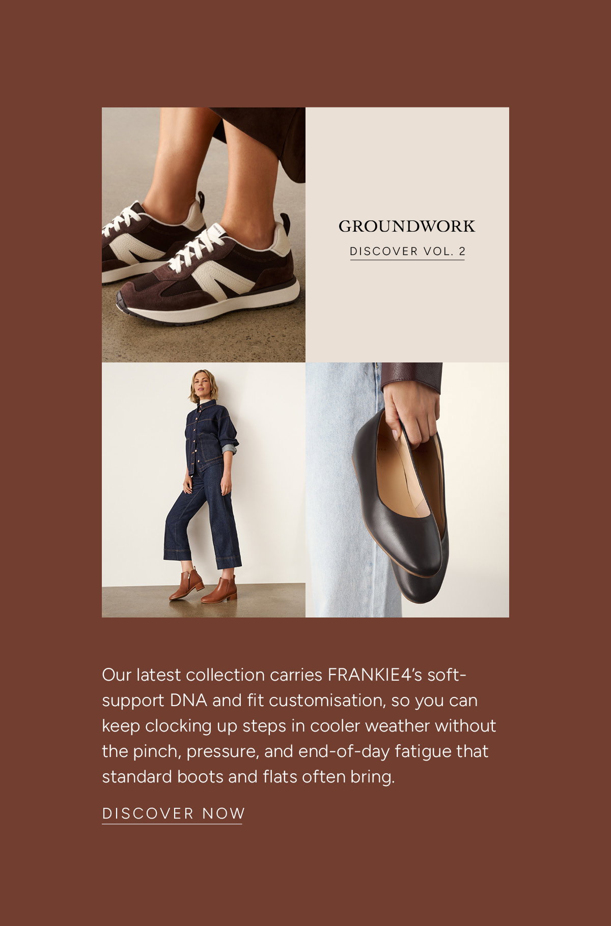 Groundwork. Discover Vol.2. Our latest collection carries FRANKIE4’s soft-support DNA and fit customisation, so you can keep clocking up steps in cooler weather without the pinch, pressure, and end-of-day fatigue that standard boots and flats often bring. Discover Now.
