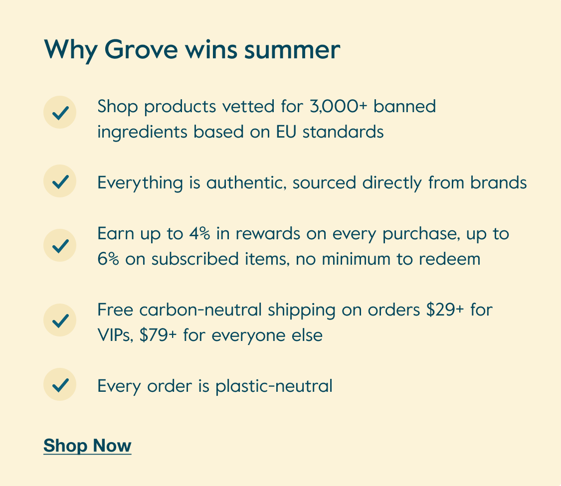 Why Grove wins summer: Shop products vetted for 3,000+ banned ingredients based on EU standards. Everything is authentic, sourced directly from brands. Earn up to 4% in rewards on every purchase, up to 6% on subscribed items, no minimum to redeem. Free carbon-neutral shipping on orders $29+ for VIPs, $79+ for everyone else. Every order is plastic-neutral. - Shop Now