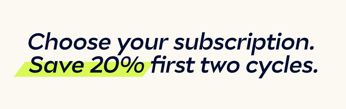 Choose your subscription. Save 20% first two cycles.