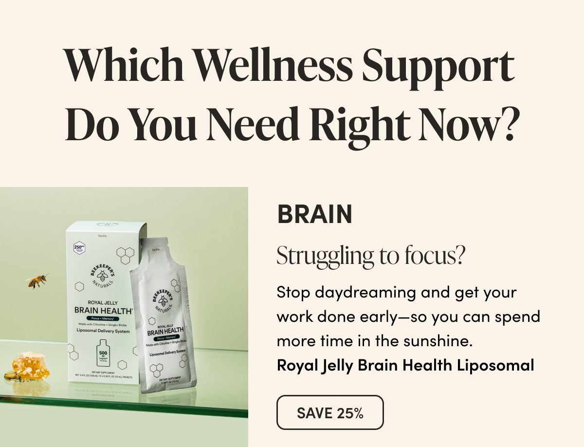 Which Wellness Support  Do You Need Right Now?      BRAIN      Struggling to focus?  Stop daydreaming and get your work done early—so you can spend more time in the sunshine.   Royal Jelly Brain Health Liposomal