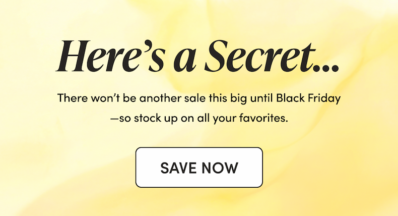 Here’s a Secret… There won’t be another sale this big until Black Friday—so stock up on all your favorites. 