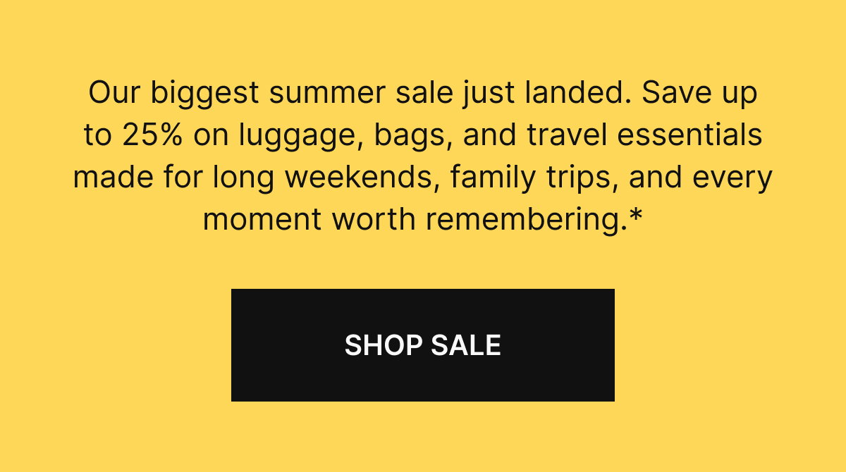 Our biggest summer sale just landed. Save up to 25% on luggage, bags, and travel essentials made for long weekends, family trips, and every moment worth remembering.*