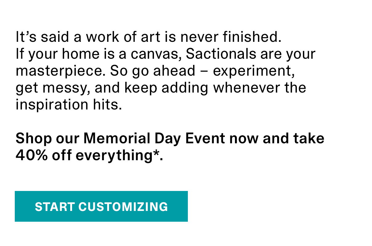 It’s said a work of art is never finished. If your home is a canvas, Sactionals are your masterpiece. So go ahead – experiment, get messy, and keep adding whenever the inspiration hits. Shop our Memorial Day Event now and take 40% off everything*. | START CUSTOMIZING >>