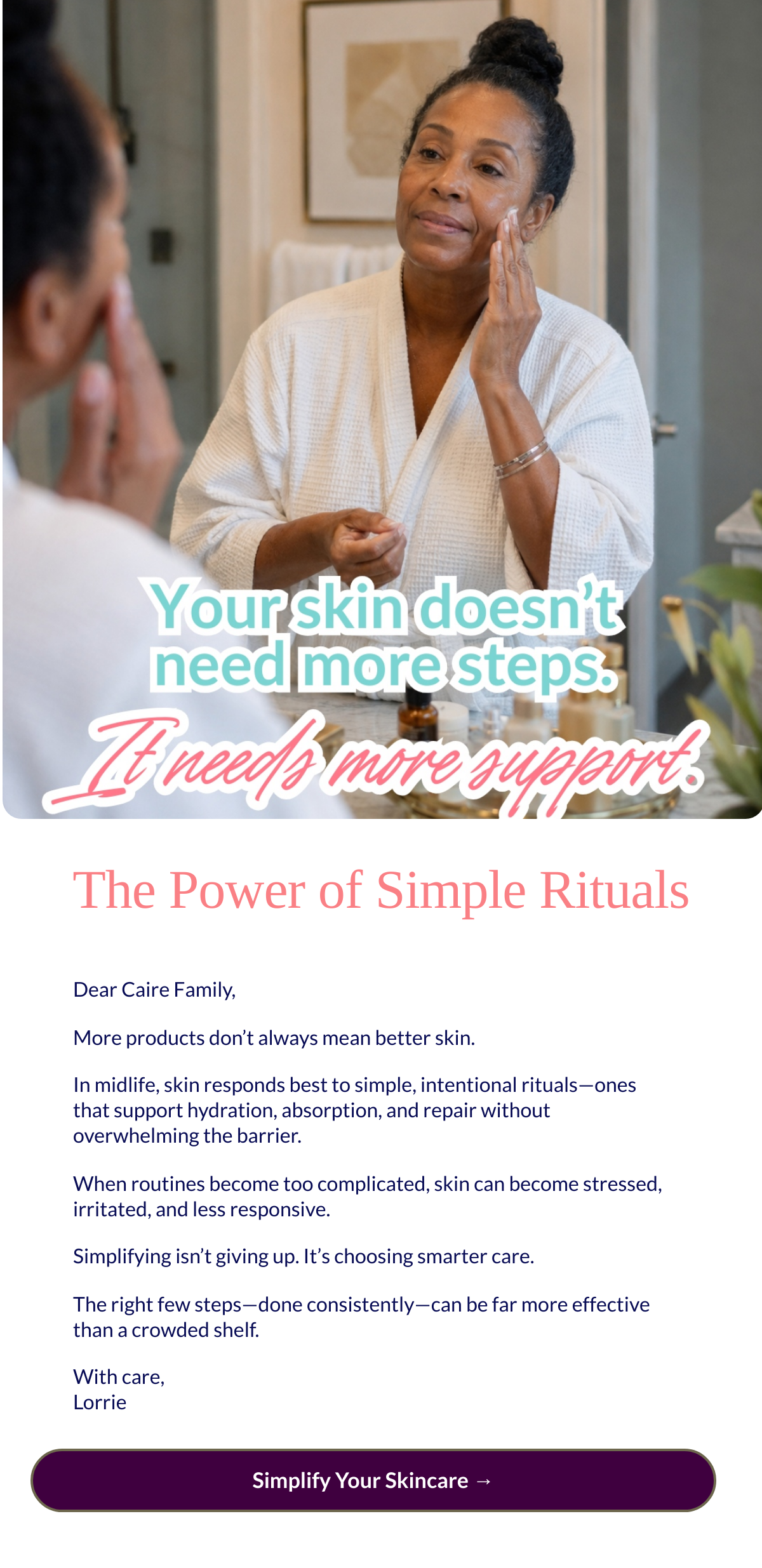  The Power of Simple Rituals
 Dear Caire Family,More products don’t always mean better skin.In midlife, skin responds best to simple, intentional rituals—ones that support hydration, absorption, and repair without overwhelming the barrier.When routines become too complicated, skin can become stressed, irritated, and less responsive.Simplifying isn’t giving up. It’s choosing smarter care.The right few steps—done consistently—can be far more effective than a crowded shelf.With care,Lorrie Simplify Your Skincare →