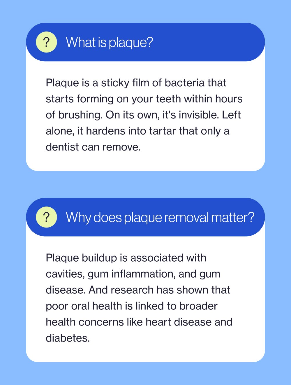 What is plaque? Plaque is a sticky film of bacteria that starts forming on your teeth within hours of brushing. On its own, it's invisible. Left alone, it hardens into tartar that only a dentist can remove. ? Why does plaque removal matter? Plaque buildup is associated with cavities, gum inflammation, and gum disease. And research has shown that poor oral health is linked to broader health concerns like heart disease and diabetes.